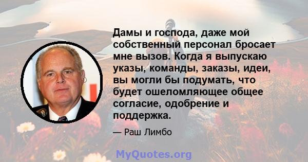 Дамы и господа, даже мой собственный персонал бросает мне вызов. Когда я выпускаю указы, команды, заказы, идеи, вы могли бы подумать, что будет ошеломляющее общее согласие, одобрение и поддержка.