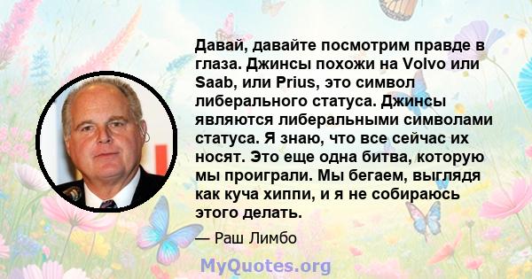 Давай, давайте посмотрим правде в глаза. Джинсы похожи на Volvo или Saab, или Prius, это символ либерального статуса. Джинсы являются либеральными символами статуса. Я знаю, что все сейчас их носят. Это еще одна битва,