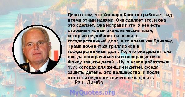 Дело в том, что Хиллари Клинтон работает над всеми этими идеями. Она сделает это, и она это сделает. Она исправит это. У нее есть огромный новый экономический план, который не добавит ни пенни в государственный долг, в