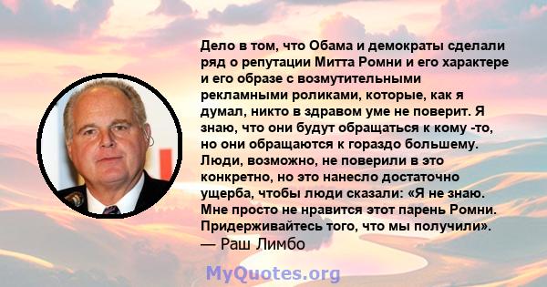 Дело в том, что Обама и демократы сделали ряд о репутации Митта Ромни и его характере и его образе с возмутительными рекламными роликами, которые, как я думал, никто в здравом уме не поверит. Я знаю, что они будут