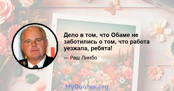 Дело в том, что Обаме не заботились о том, что работа уезжала, ребята!