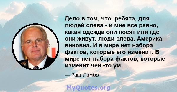 Дело в том, что, ребята, для людей слева - и мне все равно, какая одежда они носят или где они живут, люди слева, Америка виновна. И в мире нет набора фактов, которые его изменит. В мире нет набора фактов, которые