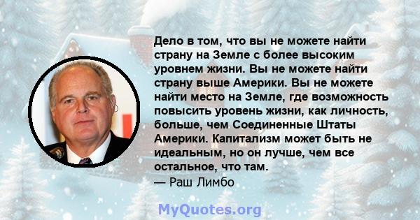 Дело в том, что вы не можете найти страну на Земле с более высоким уровнем жизни. Вы не можете найти страну выше Америки. Вы не можете найти место на Земле, где возможность повысить уровень жизни, как личность, больше,