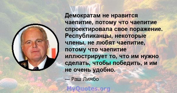 Демократам не нравится чаепитие, потому что чаепитие спроектировала свое поражение. Республиканцы, некоторые члены, не любят чаепитие, потому что чаепитие иллюстрирует то, что им нужно сделать, чтобы победить, и им не