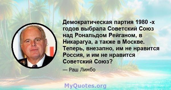 Демократическая партия 1980 -х годов выбрала Советский Союз над Рональдом Рейганом, в Никарагуа, а также в Москве. Теперь, внезапно, им не нравится Россия, и им не нравится Советский Союз?