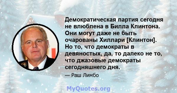 Демократическая партия сегодня не влюблена в Билла Клинтона. Они могут даже не быть очарованы Хиллари [Клинтон]. Но то, что демократы в девяностых, да, то далеко не то, что джазовые демократы сегодняшнего дня.