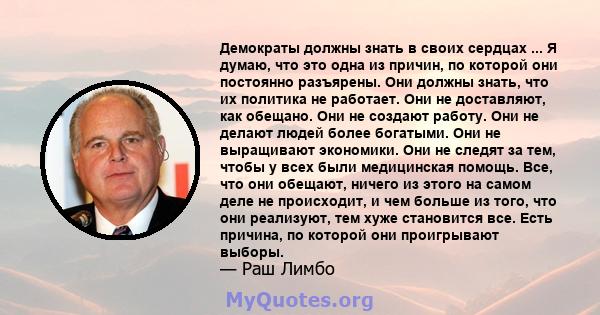 Демократы должны знать в своих сердцах ... Я думаю, что это одна из причин, по которой они постоянно разъярены. Они должны знать, что их политика не работает. Они не доставляют, как обещано. Они не создают работу. Они