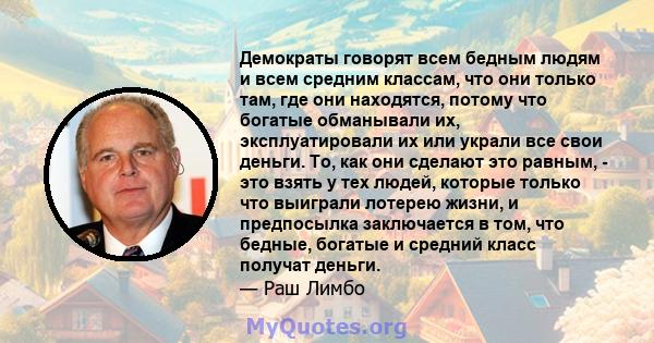 Демократы говорят всем бедным людям и всем средним классам, что они только там, где они находятся, потому что богатые обманывали их, эксплуатировали их или украли все свои деньги. То, как они сделают это равным, - это