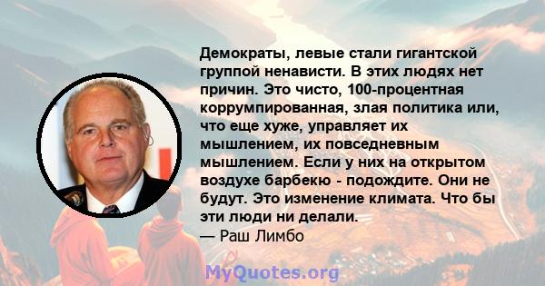 Демократы, левые стали гигантской группой ненависти. В этих людях нет причин. Это чисто, 100-процентная коррумпированная, злая политика или, что еще хуже, управляет их мышлением, их повседневным мышлением. Если у них на 