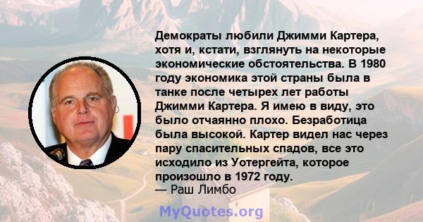 Демократы любили Джимми Картера, хотя и, кстати, взглянуть на некоторые экономические обстоятельства. В 1980 году экономика этой страны была в танке после четырех лет работы Джимми Картера. Я имею в виду, это было