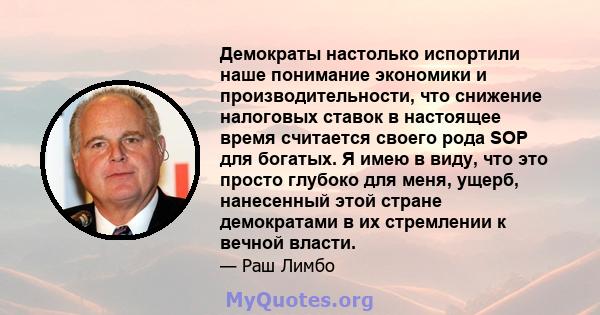 Демократы настолько испортили наше понимание экономики и производительности, что снижение налоговых ставок в настоящее время считается своего рода SOP для богатых. Я имею в виду, что это просто глубоко для меня, ущерб,