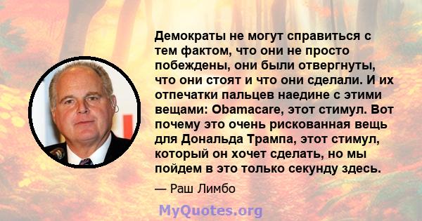 Демократы не могут справиться с тем фактом, что они не просто побеждены, они были отвергнуты, что они стоят и что они сделали. И их отпечатки пальцев наедине с этими вещами: Obamacare, этот стимул. Вот почему это очень