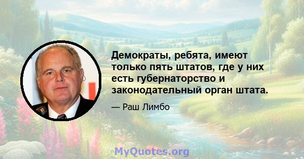 Демократы, ребята, имеют только пять штатов, где у них есть губернаторство и законодательный орган штата.