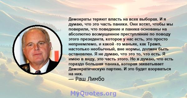 Демократы теряют власть на всех выборах. И я думаю, что это часть паники. Они хотят, чтобы мы поверили, что поведение и паника основаны на абсолютно возмущенное преступление по поводу этого президента, которое у нас