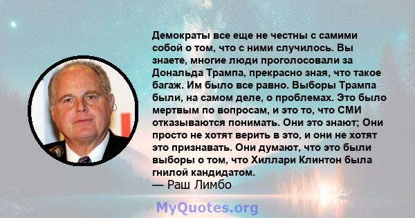 Демократы все еще не честны с самими собой о том, что с ними случилось. Вы знаете, многие люди проголосовали за Дональда Трампа, прекрасно зная, что такое багаж. Им было все равно. Выборы Трампа были, на самом деле, о