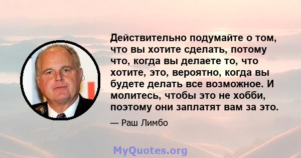 Действительно подумайте о том, что вы хотите сделать, потому что, когда вы делаете то, что хотите, это, вероятно, когда вы будете делать все возможное. И молитесь, чтобы это не хобби, поэтому они заплатят вам за это.