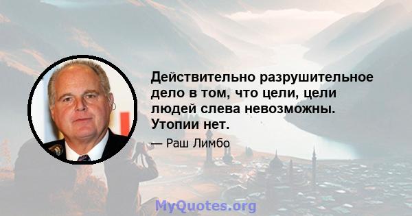 Действительно разрушительное дело в том, что цели, цели людей слева невозможны. Утопии нет.