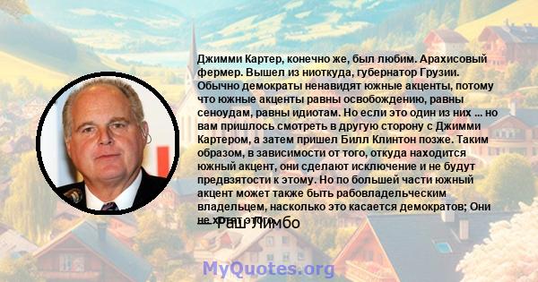 Джимми Картер, конечно же, был любим. Арахисовый фермер. Вышел из ниоткуда, губернатор Грузии. Обычно демократы ненавидят южные акценты, потому что южные акценты равны освобождению, равны сеноудам, равны идиотам. Но