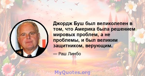 Джордж Буш был великолепен в том, что Америка была решением мировых проблем, а не проблемы, и был великим защитником, верующим.