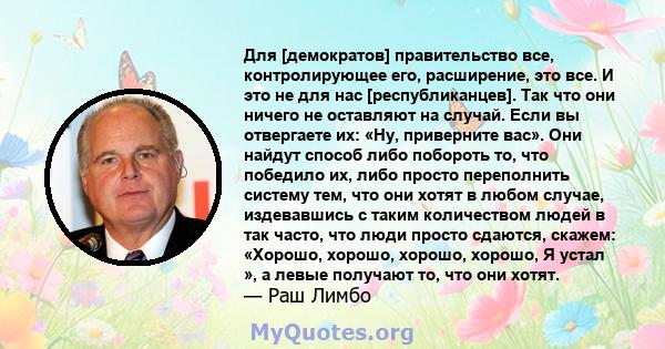 Для [демократов] правительство все, контролирующее его, расширение, это все. И это не для нас [республиканцев]. Так что они ничего не оставляют на случай. Если вы отвергаете их: «Ну, приверните вас». Они найдут способ