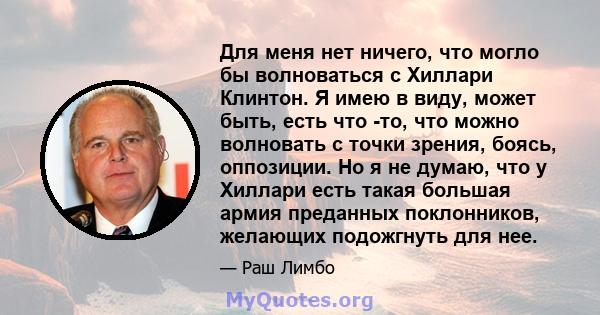 Для меня нет ничего, что могло бы волноваться с Хиллари Клинтон. Я имею в виду, может быть, есть что -то, что можно волновать с точки зрения, боясь, оппозиции. Но я не думаю, что у Хиллари есть такая большая армия