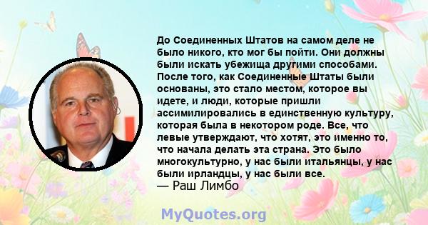 До Соединенных Штатов на самом деле не было никого, кто мог бы пойти. Они должны были искать убежища другими способами. После того, как Соединенные Штаты были основаны, это стало местом, которое вы идете, и люди,