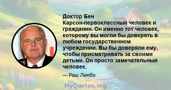 Доктор Бен Карсон-первоклассный человек и гражданин. Он именно тот человек, которому вы могли бы доверять в любом государственном учреждении. Вы бы доверяли ему, чтобы присматривать за своими детьми. Он просто