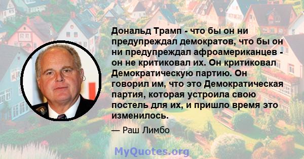 Дональд Трамп - что бы он ни предупреждал демократов, что бы он ни предупреждал афроамериканцев - он не критиковал их. Он критиковал Демократическую партию. Он говорил им, что это Демократическая партия, которая