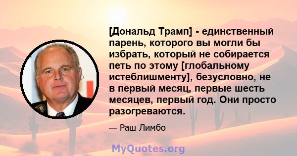 [Дональд Трамп] - единственный парень, которого вы могли бы избрать, который не собирается петь по этому [глобальному истеблишменту], безусловно, не в первый месяц, первые шесть месяцев, первый год. Они просто