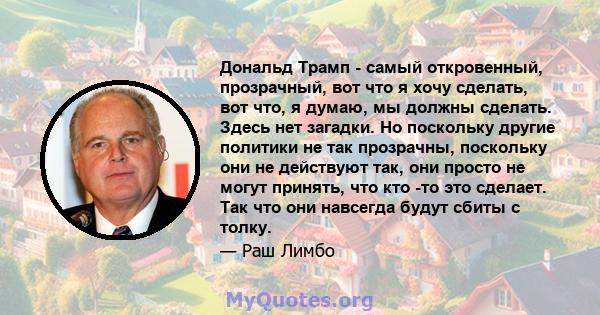 Дональд Трамп - самый откровенный, прозрачный, вот что я хочу сделать, вот что, я думаю, мы должны сделать. Здесь нет загадки. Но поскольку другие политики не так прозрачны, поскольку они не действуют так, они просто не 