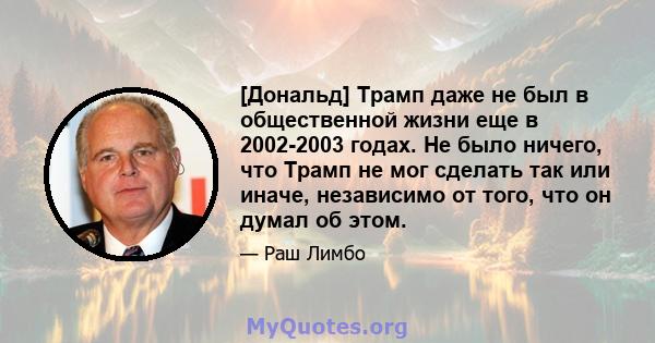 [Дональд] Трамп даже не был в общественной жизни еще в 2002-2003 годах. Не было ничего, что Трамп не мог сделать так или иначе, независимо от того, что он думал об этом.