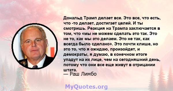 Дональд Трамп делает все. Это все, что есть, что -то делает, достигает целей. И ты смотришь. Реакция на Трампа заключается в том, что «мы не можем сделать это так. Это не то, как мы это делаем. Это не так, как всегда