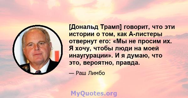 [Дональд Трамп] говорит, что эти истории о том, как А-листеры отвернут его: «Мы не просим их. Я хочу, чтобы люди на моей инаугурации». И я думаю, что это, вероятно, правда.