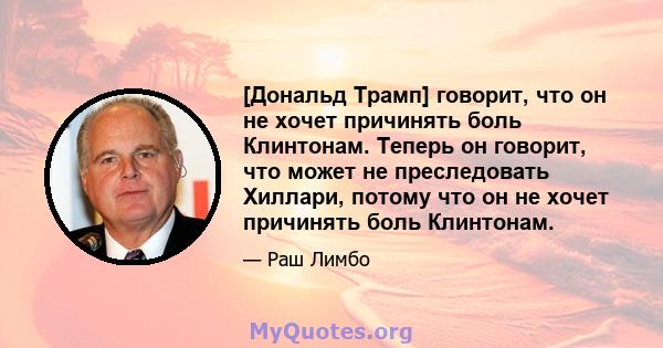 [Дональд Трамп] говорит, что он не хочет причинять боль Клинтонам. Теперь он говорит, что может не преследовать Хиллари, потому что он не хочет причинять боль Клинтонам.