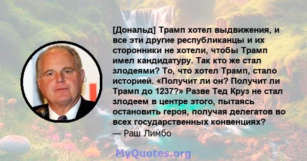 [Дональд] Трамп хотел выдвижения, и все эти другие республиканцы и их сторонники не хотели, чтобы Трамп имел кандидатуру. Так кто же стал злодеями? То, что хотел Трамп, стало историей. «Получит ли он? Получит ли Трамп