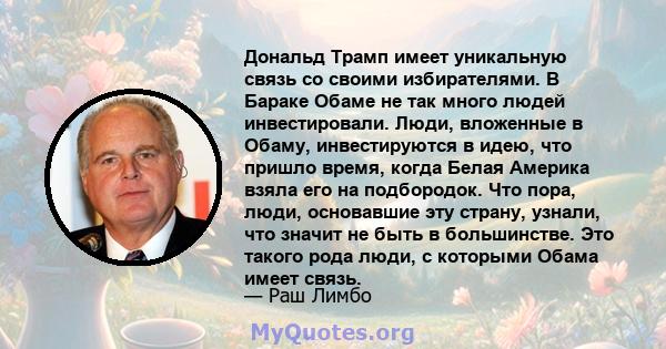 Дональд Трамп имеет уникальную связь со своими избирателями. В Бараке Обаме не так много людей инвестировали. Люди, вложенные в Обаму, инвестируются в идею, что пришло время, когда Белая Америка взяла его на подбородок. 