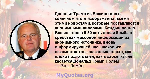 Дональд Трамп из Вашингтона в конечном итоге изображается всеми этими новостями, которые поставляются анонимными лидерами. Каждый день в Вашингтоне в 5:30 есть новая бомба в средствах массовой информации из анонимного