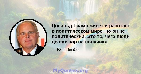 Дональд Трамп живет и работает в политическом мире, но он не политический. Это то, чего люди до сих пор не получают.