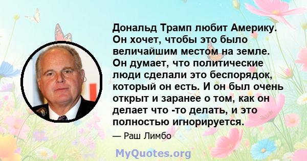 Дональд Трамп любит Америку. Он хочет, чтобы это было величайшим местом на земле. Он думает, что политические люди сделали это беспорядок, который он есть. И он был очень открыт и заранее о том, как он делает что -то