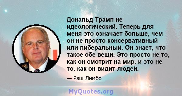 Дональд Трамп не идеологический. Теперь для меня это означает больше, чем он не просто консервативный или либеральный. Он знает, что такое обе вещи. Это просто не то, как он смотрит на мир, и это не то, как он видит