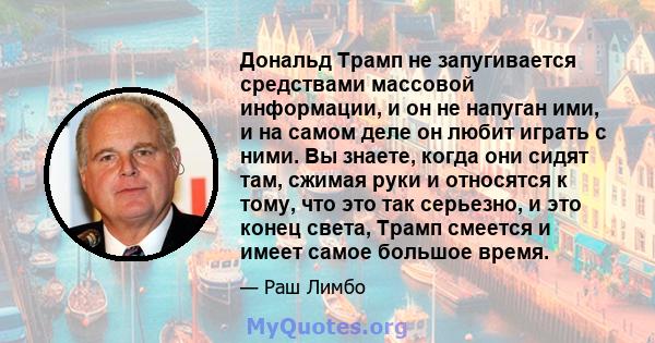 Дональд Трамп не запугивается средствами массовой информации, и он не напуган ими, и на самом деле он любит играть с ними. Вы знаете, когда они сидят там, сжимая руки и относятся к тому, что это так серьезно, и это