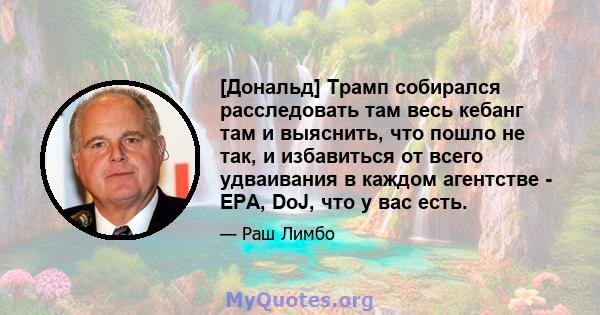 [Дональд] Трамп собирался расследовать там весь кебанг там и выяснить, что пошло не так, и избавиться от всего удваивания в каждом агентстве - EPA, DoJ, что у вас есть.