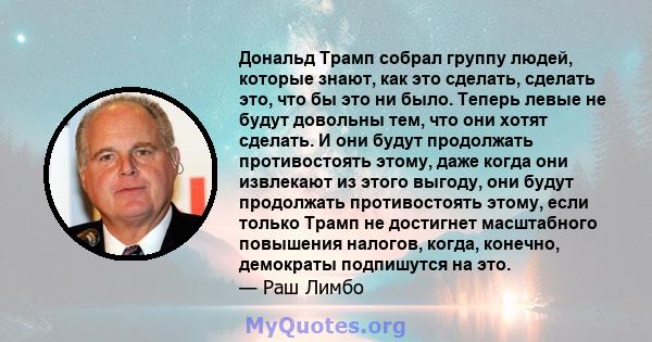 Дональд Трамп собрал группу людей, которые знают, как это сделать, сделать это, что бы это ни было. Теперь левые не будут довольны тем, что они хотят сделать. И они будут продолжать противостоять этому, даже когда они