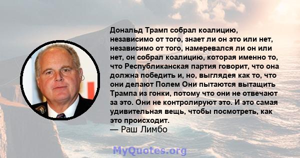 Дональд Трамп собрал коалицию, независимо от того, знает ли он это или нет, независимо от того, намеревался ли он или нет, он собрал коалицию, которая именно то, что Республиканская партия говорит, что она должна