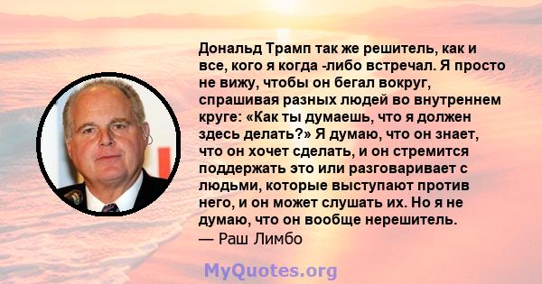 Дональд Трамп так же решитель, как и все, кого я когда -либо встречал. Я просто не вижу, чтобы он бегал вокруг, спрашивая разных людей во внутреннем круге: «Как ты думаешь, что я должен здесь делать?» Я думаю, что он