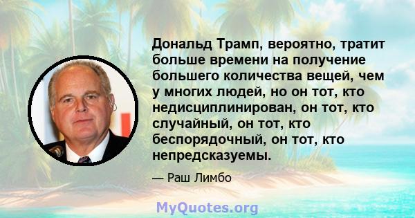 Дональд Трамп, вероятно, тратит больше времени на получение большего количества вещей, чем у многих людей, но он тот, кто недисциплинирован, он тот, кто случайный, он тот, кто беспорядочный, он тот, кто непредсказуемы.