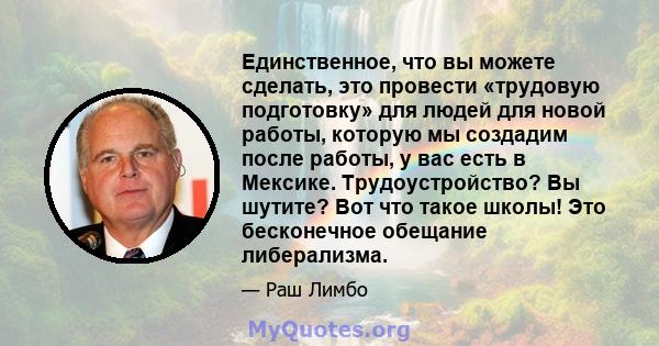 Единственное, что вы можете сделать, это провести «трудовую подготовку» для людей для новой работы, которую мы создадим после работы, у вас есть в Мексике. Трудоустройство? Вы шутите? Вот что такое школы! Это