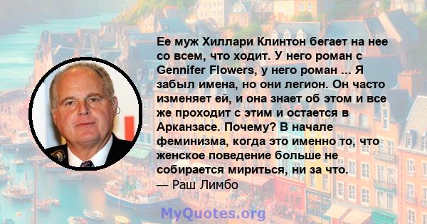 Ее муж Хиллари Клинтон бегает на нее со всем, что ходит. У него роман с Gennifer Flowers, у него роман ... Я забыл имена, но они легион. Он часто изменяет ей, и она знает об этом и все же проходит с этим и остается в