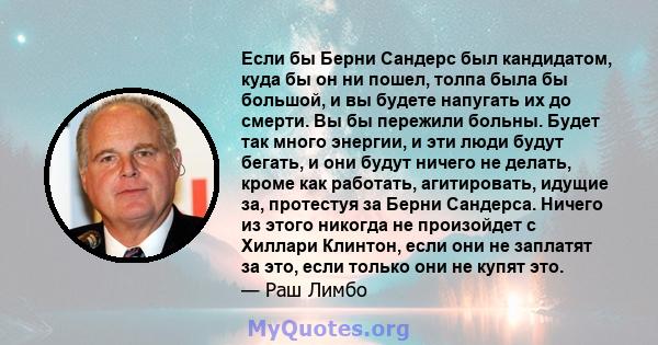 Если бы Берни Сандерс был кандидатом, куда бы он ни пошел, толпа была бы большой, и вы будете напугать их до смерти. Вы бы пережили больны. Будет так много энергии, и эти люди будут бегать, и они будут ничего не делать, 