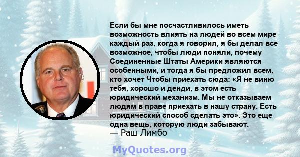 Если бы мне посчастливилось иметь возможность влиять на людей во всем мире каждый раз, когда я говорил, я бы делал все возможное, чтобы люди поняли, почему Соединенные Штаты Америки являются особенными, и тогда я бы